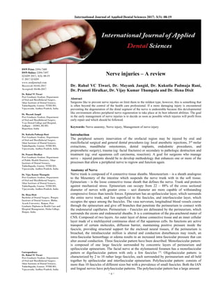 ~ 8 ~ 
International Journal of Applied Dental Sciences 2017; 3(3): 08-19 
ISSN Print: 2394-7489
ISSN Online: 2394-7497
IJADS 2017; 3(3): 08-19
© 2017 IJADS
www.oraljournal.com
Received: 03-05-2017
Accepted: 04-06-2017
Dr. Rahul VC Tiwari
Post Graduate Student, Department
of Oral and Maxillofacial Surgery,
Sibar Institute of Dental Sciences,
Takkellapadu, Guntur, NTRUHS,
Vijayawada, Andhra Pradesh, India
Dr. Mayank Jangid
Post Graduate Student, Department
of Oral and Maxillofacial Surgery,
Vyas Dental College and Hospital,
Jodhpur – 342005, RUHS,
Rajasthan, India
Dr. Kukutla Padmaja Rani
Post Graduate Student, Department
of Oral and Maxillofacial Surgery,
Sibar Institute of Dental Sciences,
Takkellapadu, Gnutur, NTRUHS,
Vijayawada, Andhra Pradesh, India
Dr. Pranoti Hiralkar
Post Graduate Student, Department
of Public Health Dentistry, Sibar
Institute of Dental Sciences,
Takkellapadu, Gnutur, NTRUHS,
Vijayawada, Andhra Pradesh, India
Dr. Vijay Kumar Thumpala
Post Graduate Student, Department
of Oral and Maxillofacial Surgery,
Sibar Institute of Dental Sciences,
Takkellapadu, Gnutur, NTRUHS,
Vijayawada, Andhra Pradesh, India
Dr. Hena Dixit
Bachelor of Dental Surgery, Rungta
Institute of Dental Sciences, Bhilai,
Ayush University, Raipur, Post
Graduate Diploma in Health Care and
Hospital Management, Disha College,
Raipur, India
Correspondence
Dr. Rahul VC Tiwari
Post Graduate Student, Department
of Oral and Maxillofacial Surgery,
Sibar Institute of Dental Sciences,
Takkellapadu, Guntur, NTRUHS,
Vijayawada, Andhra Pradesh, India
Nerve injuries – A review
Dr. Rahul VC Tiwari, Dr. Mayank Jangid, Dr. Kukutla Padmaja Rani,
Dr. Pranoti Hiralkar, Dr. Vijay Kumar Thumpala and Dr. Hena Dixit
Abstract
Surgeons like to prevent nerve injuries on limit them to the mildest type; however, this is something that
is often beyond the control of the health care professional. If a more damaging injury is encountered
preventing the degeneration of the distal segment of the nerve is undesirable because this developmental
like environment allows peripheral nerve regeneration to take place at its best inherent abilities. The goal
in the early management of nerve injuries is to decide as soon as possible which injuries will profit from
early repair and which should be followed.
Keywords: Nerve anatomy, Nerve injury, Management of nerve injury
Introduction
The peripheral sensory innervation of the orofacial region may be injured by oral and
maxillofacial surgical and general dental procedures (eg: local anesthetic injections, 3rd
molar
extractions, mandibular osteotomies, dental implants, endodontic procedures, and
preprosthetic surgery), trauma (eg: facial fractures) or secondary to pathologic destruction and
treatment (eg: oral squamous cell carcinoma, resection). A goal for surgeons who manage
nerve – injured patients should be to develop methodology that enhances one or more of the
processes that allow a peripheral nerve to regrow and function again.
Anatomy of Nerve
Nerve trunk is composed of 4 connective tissue sheaths. Mesoneurium – is a sheath analogous
to the Mesentery of the intestine which suspends the nerve trunk with in the soft tissue.
Epineurium – is the loose connective tissue sheath that defines the nerve. Trunk and protects
against mechanical stress. Epineurium can occupy from 22 – 88% of the cross sectional
diameter of nerves with greater cross – sect diameter are more capable of withstanding
compressive forces than tensile forces. Epineurium has an epifascicular layer, which surrounds
the entire nerve trunk, and lies superficial to the fascicles, and interfascicular layer, which
occupies the space among the fascicles. The vasa nervorum, longitudinal blood vessels course
through the epineurium and give off branches that penetrate the perineurium to connect with
the endoneurial capillaries. Perineurium – Fascicles are delineated by the perineurium, which
surrounds the axons and endoneurial sheaths. It is a continuation of the pia-arachnoid mater of
CNS. Composed of two layers. An outer layer of dense connective tissue and an inner cellular
layer made of a multilayered continuous sheet of flat squamous cells. Its functions are active
transport of certain molecules, diffusion barrier, maintaining positive pressure inside the
fascicle, providing structural support for the enclosed neural tissues, if the perineurium is
breached, the intrafascicular million is altered and conduction disturbances may result, an
intra-fascicular hemorrhage or edema results in an increased intra fascicular pressure that can
alter axonal conduction. Three fascicular pattern have been described: Monofascicular pattern:
is composed of one large fascicle surrounded by concentric layers of perineurium and
epifascicular epineurium. The facial nerve at the stylomastoid foramen has a monofascicular
pattern or digofascicular pattern with only a few fascicles [1]
. Oligofascicular pattern: is
characterized by 2 to 10 rather large fascicles, each surrounded by perinueurium and all held
together by epifascicular and interfascicular epineurium. Polyfascicular pattern: consists of
more than 10 fascicles of different sizes but with a prevalence of small fascicles. Both the IAN
and lingual nerves have polyfascicular patterns. The polyfascicular pattern has a large amount
 