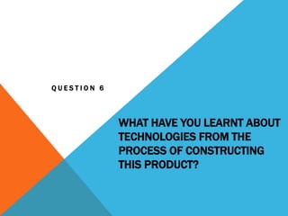 WHAT HAVE YOU LEARNT ABOUT
TECHNOLOGIES FROM THE
PROCESS OF CONSTRUCTING
THIS PRODUCT?
Q U E S T I O N 6
 