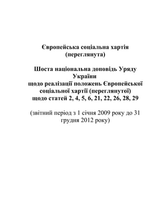 Європейська соціальна хартія 
(переглянута) 
Шоста національна доповідь Уряду 
України 
щодо реалізації положень Європейської 
соціальної хартії (переглянутої) 
щодо статей 2, 4, 5, 6, 21, 22, 26, 28, 29 
(звітний період з 1 січня 2009 року до 31 
грудня 2012 року) 
 