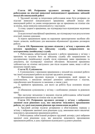 29 
Стаття 105. Розірвання трудового договору за ініціативою 
роботодавця на підставі виявленої невідповідності працівника займаній 
посаді або виконуваній роботі 
1. Трудовий договір за ініціативою роботодавця може бути розірвано на 
підставі виявленої невідповідності працівника займаній посаді або 
виконуваній роботі за умови попередження про це працівника не пізніше ніж 
за місяць, якщо виявлена невідповідність є наслідком: 
1) стану здоров’я працівника, що підтверджується відповідним медичним 
висновком; 
2) недостатньої кваліфікації працівника, що підтверджується результатами 
атестації, іншими доказами; 
3) втрати працівником права на керування транспортними засобами або 
інших дозволів, необхідних для виконання обумовленої трудовим договором 
роботи. 
Стаття 110. Припинення трудових відносин у зв’язку з призовом або 
вступом працівника на військову службу, направленням на 
альтернативну (невійськову) службу 
1. Роботодавець зобов’язаний звільнити з роботи працівника у зв’язку з 
призовом чи вступом його на військову службу або направленням на 
альтернативну (невійськову) службу після отримання заяви працівника та 
документа, що підтверджує зазначені обставини. Звільнення працівника 
здійснюється не пізніше наступного дня після подання заяви, якщо в ній не 
визначено інший строк. 
Стаття 52. Сумісництво 
1. Сумісництвом є виконання працівником у вільний від основної роботи 
час іншої оплачуваної роботи на підставі трудового договору. 
5. Припинення трудових відносин з працівником, який працює за 
сумісництвом, з виплатою вихідної допомоги здійснюється з підстав, 
передбачених цим Кодексом та законами, а також у разі: 
1) прийняття працівника, для якого ця робота буде основним місцем 
роботи; 
2) обмеження сумісництва у зв’язку з особливими умовами та режимом 
праці. Про наступне звільнення із вказаних підстав роботодавець зобов’язаний 
попередити працівника не пізніше ніж за два тижні. 
Стаття 111. Розірвання трудового договору у зв’язку з набранням 
законної сили рішенням суду, яке виключає можливість продовження 
роботи, та у разі скасування рішення про поновлення на роботі 
1. Трудовий договір підлягає розірванню в обов’язковому порядку у 
зв’язку з набранням законної сили рішенням суду, виконання якого виключає 
можливість продовження працівником роботи. 
2. Роботодавець зобов’язаний розірвати трудовий договір у разі набрання 
законної сили рішенням суду, яке виключає можливість продовження 
працівником роботи, в день отримання відповідного судового рішення. 
 