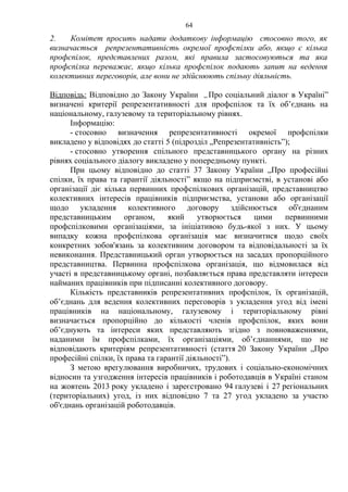 64 
2. Комітет просить надати додаткову інформацію стосовно того, як 
визначається репрезентативність окремої профспілки або, якщо є кілька 
профспілок, представлених разом, які правила застосовуються та яка 
профспілка переважає, якщо кілька профспілок подають запит на ведення 
колективних переговорів, але вони не здійснюють спільну діяльність. 
Відповідь: Відповідно до Закону України „Про соціальний діалог в Україні” 
визначені критерії репрезентативності для профспілок та їх об’єднань на 
національному, галузевому та територіальному рівнях. 
Інформацію: 
- стосовно визначення репрезентативності окремої профспілки 
викладено у відповідях до статті 5 (підрозділ „Репрезентативність”); 
- стосовно утворення спільного представницького органу на різних 
рівнях соціального діалогу викладено у попередньому пункті. 
При цьому відповідно до статті 37 Закону України „Про професійні 
спілки, їх права та гарантії діяльності” якщо на підприємстві, в установі або 
організації діє кілька первинних профспілкових організацій, представництво 
колективних інтересів працівників підприємства, установи або організації 
щодо укладення колективного договору здійснюється об'єднаним 
представницьким органом, який утворюється цими первинними 
профспілковими організаціями, за ініціативою будь-якої з них. У цьому 
випадку кожна профспілкова організація має визначитися щодо своїх 
конкретних зобов'язань за колективним договором та відповідальності за їх 
невиконання. Представницький орган утворюється на засадах пропорційного 
представництва. Первинна профспілкова організація, що відмовилася від 
участі в представницькому органі, позбавляється права представляти інтереси 
найманих працівників при підписанні колективного договору. 
Кількість представників репрезентативних профспілок, їх організацій, 
об’єднань для ведення колективних переговорів з укладення угод від імені 
працівників на національному, галузевому і територіальному рівні 
визначається пропорційно до кількості членів профспілок, яких вони 
об’єднують та інтереси яких представляють згідно з повноваженнями, 
наданими їм профспілками, їх організаціями, об’єднаннями, що не 
відповідають критеріям репрезентативності (стаття 20 Закону України „Про 
професійні спілки, їх права та гарантії діяльності”). 
З метою врегулювання виробничих, трудових і соціально-економічних 
відносин та узгодження інтересів працівників і роботодавців в Україні станом 
на жовтень 2013 року укладено і зареєстровано 94 галузеві і 27 регіональних 
(територіальних) угод, із них відповідно 7 та 27 угод укладено за участю 
об'єднань організацій роботодавців. 
 