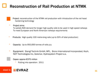 Reconstruction of Rail Production at NTMK

           Project: reconstruction of the NTMK rail production with introduction of the rail head
              hardening technology

      ◦    Project aims:
           To satisfy RZD demand for longer high quality rails to be used in high speed railways
           To meet European and North American railways requirements


      ◦    Products: High quality 100 metre-long rails (up to 50% of total production)


      ◦    Capacity: Up to 950,000 tonnes of rails p.a.


      ◦    Equipment: Stangl Technik GmbH, MFL, Bronx International Incorporated, Koch,
           NDT Technologies Inc, Geismar, Hydrosystem Project a.s.

      ◦    Capex: approx €375 million
             ◦ Putting into operation: 2011

steel is                                                                                            11
 