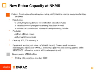 New Rebar Capacity at NKMK
           Project: Construction of small section rolling mill 320 at the existing production facilities
               of NKMK
      ◦     Project aims:
                To satisfy the growing demand for construction products in Russia
                To create additional synergies with existing production of billets
                To optimise the utilisation and improve efficiency of existing facilities
      ◦        Products:
                 ø14mm-ø40mm rebars
                 ø5,5mm-ø12mm wire rod
      ◦     Capacity: 400,000 tonnes p.a.

      ◦        Equipment: a rolling mill made by TANAKA (Japan); Стан горячей прокатки
               производства компании «TANAKA» (Япония); a gas oven with walking beams; a PLC
               SIEMENS S7 mill control system; a thermohardening unit.
      ◦    Capex: approx US$80 million
           ◦     Putting into operation: June-July 2009



steel is                                                                                                   13
 