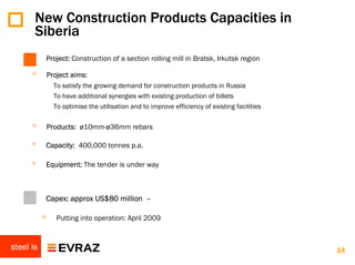 New Construction Products Capacities in
       Siberia
           Project: Construction of a section rolling mill in Bratsk, Irkutsk region

      ◦        Project aims:
                 To satisfy the growing demand for construction products in Russia
                 To have additional synergies with existing production of billets
                 To optimise the utilisation and to improve efficiency of existing facilities

      ◦        Products: ø10mm-ø36mm rebars

      ◦    Capacity: 400,000 tonnes p.a.

      ◦    Equipment: The tender is under way



      ◦    Capex: approx US$80 million –

           ◦      Putting into operation: April 2009


steel is                                                                                        14
 
