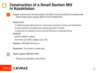 Construction of a Small Section Mill
       in Kazakhstan
           Project: Construction of small section mill 350 in the brownfield of the Kostanaisk
              diesel engine plant (approx 200 km from Chelyabinsk)

      ◦    Project aims:
               To satisfy the growing demand for construction products in Russia and Kazakhstan
               To have additional synergies with existing production of billets
               To optimise the utilisation and to improve efficiency of existing facilities
      ◦    products:
             ø10mm-ø40mm rebars
             channels (up to 80), angles (up to 75)
      ◦    Capacity: 600,000 tonnes p.a.

      ◦    Equipment: The tender is under way

           Capex: approx US$160 million

           ◦    Putting into operation: June 2010



steel is                                                                                          15
 