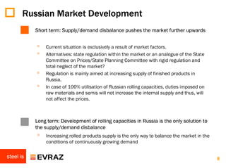 Russian Market Development
           Short term: Supply/demand disbalance pushes the market further upwards


           ◦   Current situation is exclusively a result of market factors.
           ◦   Alternatives: state regulation within the market or an analogue of the State
               Committee on Prices/State Planning Committee with rigid regulation and
               total neglect of the market?
           ◦   Regulation is mainly aimed at increasing supply of finished products in
               Russia.
           ◦   In case of 100% utilisation of Russian rolling capacities, duties imposed on
               raw materials and semis will not increase the internal supply and thus, will
               not affect the prices.



           Long term: Development of rolling capacities in Russia is the only solution to
           the supply/demand disbalance
           ◦   Increasing rolled products supply is the only way to balance the market in the
               conditions of continuously growing demand

steel is                                                                                        8
 