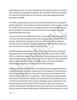 developing countries. This state-owned bank serves about 22 million microsavers
with autonomously managed microbanks. The microbanks of BRI are the product
of a successful transformation by the state of a state-owned agricultural bank
during the mid-1980s.
The 1990s saw growing enthusiasm for promoting microfinance as a strategy for
poverty alleviation. The microfinance sector blossomed in many countries, leading
to multiple financial services firms serving the needs of microentrepreneurs and
poor households. These gains, however, tended to concentrate in urban and
densely populated rural areas.
It was not until the mid-1990s that the term "microcredit" began to be replaced
by a new term that included not only credit, but also savings and other financial
services. "Microfinance" emerged as the term of choice to refer to a range of
financial services to the poor, that included not only credit, but also savings and
other services such as insurance and money transfers.
ACCION helped found BancoSol in 1992, the first commercial bank in the world
dedicated solely to microfinance. Today, BancoSol offers its more than 70,000
clients an impressive range of financial services including savings accounts, credit
cards and housing loans - products that just five years ago were only accessible to
Bolivia's upper classes. BancoSol is no longer unique: more than 15 ACCION-
affiliated organizations are now regulated financial institutions.
Today, practitioners and donors are increasingly focusing on expanded financial
services to the poor in frontier markets and on the integration of microfinance in
financial systems development. The recent introduction by some donors of the
financial systems approach in microfinance - which emphasizes favorable policy
environment and institution-building - has improved the overall effectiveness of
microfinance interventions. But numerous challenges remain, especially in rural
and agricultural finance and other frontier markets. Today, the microfinance
industry and the greater development community share the view that permanent
poverty reduction requires addressing the multiple dimensions of poverty. For the
11 | P a g e
 