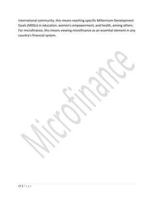 international community, this means reaching specific Millennium Development
Goals (MDGs) in education, women's empowerment, and health, among others.
For microfinance, this means viewing microfinance as an essential element in any
country's financial system.
12 | P a g e
 