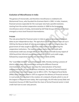 Evolution of Microfinance in India
The genesis of microcredit, and therefore microfinance is credited to Dr.
Muhammad Yunus, who founded the Grameen Bank in 1983. In India, however,
financial services especially for the rural poor also had a parallel evolution,
starting from the earliest cooperative societies in 1890 to the burgeoning
microfinance sector of today, dominated by Self Help Groups (SHGs), which have
emerged as micro level financial intermediaries.
Prelude
The role prescribed for financial sector in India to achieve developmental goals
dates to pre independence days. The agriculture credit department was set up in
1935 by the Reserve Bank of India to promote rural credit. In its early days, the
government of India sought to promote rural credit by strengthening the
cooperative institutions. The need to replace costly informal credit with
institutional credit was strongly felt as the All India Rural Credit Survey report of
1954 found that informal sources accounted for 70% of rural credit usage,
followed by cooperatives (6.4%) and commercial banks (0.9%).
The “Lead Bank Scheme” was introduced in 1969, thereby starting a process of
district credit plans and coordination among the different financial
intermediaries. The same year also saw the nationalization of fourteen
commercial banks. As a result of these initiatives, the share of formal financial
sector in total rural credit usage rose to 30% in 1971. The Regional Rural Banks
(RRBs) were conceptualized in 1975 to augment the delivery of financial services
in rural areas. This resulted in the creation of a network of banks which is one of
the largest in the world even today. Not surprisingly, the All India Survey Debt and
Investment Survey of 1981 found that the share of formal financial sector in total
credit had risen to over sixty percent.
13 | P a g e
 