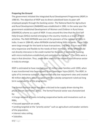 Preparing the Ground
The government initiated the Integrated Rural Development Programme (IRDP) in
1980-81. The objective of IRDP was to direct subsidized loans to poor self-
employed people through the banking sector. The National Bank for Agriculture
and Rural Development (NABARD) was established in 1982. In the same year the
government established Development of Women and Children in Rural Areas
(DWARCA) scheme as a part of IRDP. It was around this time that the first Self
Help Groups (SHGs) started emerging in the country mostly as a result of NGO
activities. The NGO MYRADA was one of the pioneers of the concept of SHGs in
India. It was in 1984-85, when MYRADA started linking SHGs to banks. These SHGs
were large enough for the bank to have transactions. The SHGs in turn were also
very responsive and flexible to the needs of their members. While MYRADA did
not directly intervene in the credit market for the poor, it facilitated “banking
with micro institutions established and controlled by the poor”. The SHGs were a
step in that direction. Thus, seeds were sown for the modern microfinance sector
in India to emerge.
IRDP is estimated to have reached over 55 million poor families until 1999, when
it was transformed into Swarnajyanti Gram Swarozgar Yojna (SGSY). The IRDP, in
spite of its immense outreach, experienced very low repayment rates and created
40 million defaulters, which coupled with the subsidy component ruled out long
term sustainability of the programme.
The formal financial sector has been criticized to be supply driven during this
phase (Sriram and Fisher, 2002) . The formal financial sector was characterized
by:
• A large network of banks including cooperative banks and innovations such as
RRBs,
• Focused approach on credit,
• Lending targeted at the “priority sector” such as agriculture and weaker sections
of the population,
• Interest rates ceiling,
• Subsidies.
14 | P a g e
 
