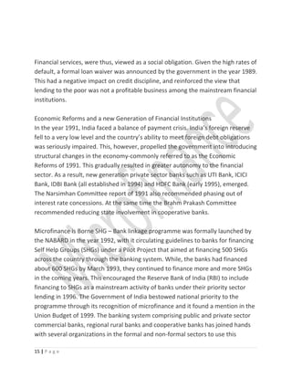 Financial services, were thus, viewed as a social obligation. Given the high rates of
default, a formal loan waiver was announced by the government in the year 1989.
This had a negative impact on credit discipline, and reinforced the view that
lending to the poor was not a profitable business among the mainstream financial
institutions.
Economic Reforms and a new Generation of Financial Institutions
In the year 1991, India faced a balance of payment crisis. India’s foreign reserve
fell to a very low level and the country’s ability to meet foreign debt obligations
was seriously impaired. This, however, propelled the government into introducing
structural changes in the economy-commonly referred to as the Economic
Reforms of 1991. This gradually resulted in greater autonomy to the financial
sector. As a result, new generation private sector banks such as UTI Bank, ICICI
Bank, IDBI Bank (all established in 1994) and HDFC Bank (early 1995), emerged.
The Narsimhan Committee report of 1991 also recommended phasing out of
interest rate concessions. At the same time the Brahm Prakash Committee
recommended reducing state involvement in cooperative banks.
Microfinance is Borne SHG – Bank linkage programme was formally launched by
the NABARD in the year 1992, with it circulating guidelines to banks for financing
Self Help Groups (SHGs) under a Pilot Project that aimed at financing 500 SHGs
across the country through the banking system. While, the banks had financed
about 600 SHGs by March 1993, they continued to finance more and more SHGs
in the coming years. This encouraged the Reserve Bank of India (RBI) to include
financing to SHGs as a mainstream activity of banks under their priority sector
lending in 1996. The Government of India bestowed national priority to the
programme through its recognition of microfinance and it found a mention in the
Union Budget of 1999. The banking system comprising public and private sector
commercial banks, regional rural banks and cooperative banks has joined hands
with several organizations in the formal and non-formal sectors to use this
15 | P a g e
 