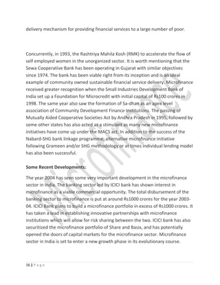 delivery mechanism for providing financial services to a large number of poor.
Concurrently, in 1993, the Rashtriya Mahila Kosh (RMK) to accelerate the flow of
self employed women in the unorganized sector. It is worth mentioning that the
Sewa Cooperative Bank has been operating in Gujarat with similar objectives
since 1974. The bank has been viable right from its inception and is an ideal
example of community owned sustainable financial service delivery. Microfinance
received greater recognition when the Small Industries Development Bank of
India set up a Foundation for Microcredit with initial capital of Rs100 crores in
1998. The same year also saw the formation of Sa-dhan as an apex level
association of Community Development Finance Institutions. The passing of
Mutually Aided Cooperative Societies Act by Andhra Pradesh in 1995, followed by
some other states has also acted as a stimulant as many new microfinance
initiatives have come up under the MACS act. In addition to the success of the
Nabard-SHG bank linkage programme, alternative microfinance initiative
following Grameen and/or SHG methodology or at times individual lending model
has also been successful.
Some Recent Developments:
The year 2004 has seen some very important development in the microfinance
sector in India. The banking sector led by ICICI bank has shown interest in
microfinance as a viable commercial opportunity. The total disbursement of the
banking sector to microfinance is put at around Rs1000 crores for the year 2003-
04. ICICI Bank plans to build a microfinance portfolio in excess of Rs1000 crores. It
has taken a lead in establishing innovative partnerships with microfinance
institutions which will allow for risk sharing between the two. ICICI bank has also
securitized the microfinance portfolio of Share and Basix, and has potentially
opened the doors of capital markets for the microfinance sector. Microfinance
sector in India is set to enter a new growth phase in its evolutionary course.
16 | P a g e
 