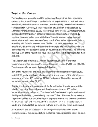 Target of Microfinance
The fundamental reason behind the Indian microfinance industry’s impressive
growth is that it is fulfilling a critical need of its target audience, the low-income
population, which has thus far remained unaddressed by the traditional financial
services sector. Currently, a total population of 1.1 billion is being served by
50,000 commercial banks, 12,000 co-operative bank offices, 15,000 regional rural
banks and 100,000 primary agriculture societies. This density of financial 12
services, however, belies the availability of financial services to low-income
households, which make up a significant chunk of the Indian population. Before
exploring why financial services have failed to reach this segment of the
population, it is necessary to first define their target. The Indian population can
be divided into four categories based on household income levels. The Rich who
make up 0.4% of the households have an annual household income greater than
$20,000.
The Middle Class comprises 11 million households, or 5.9% of the total
households, and has an annual household income between $4,000 and $20,000.
The Aspirers make up nearly Source: Lok Capital
22% of the households and have an annual household income between $1,800
and $4,000. Lastly, the Deprived segment, the prime target of the microfinance
industry, comprises 135 million or 72% of the households and has an annual
household income below $1,800.
Despite the density and robustness of the formal Indian financial system, it has
failed to reach the deprived segment, leaving approximately 135 million
households entirely unbanked. The size of India's unbanked population is one of
the highest in the world, second only to that of China. The microfinance sector
targets the poorer portion of the Aspirer segment and the mid to richer portion of
the Deprived segment. The industry has thus far been able to create a service
model and products that are suitable to these segments and these services and
products have proven successful in affecting improvements in the clients’
economic status. The reasons behind the formal financial sector’s failure to reach
17 | P a g e
 