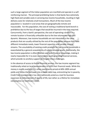 such a large segment of the Indian population are manifold and operate in a self-
reinforcing manner. The principal prohibiting factor is that banks face extremely
high fixed and variable costs in servicing low income households, resulting in high
delivery costs for relatively small transactions. Much of the low income
population is located in rural areas that are geographically remote and
inaccessible. For this population, the cost of visiting a traditional bank branch is
prohibitive due to the loss of wages that would be incurred in the time required.
Concurrently, from a bank’s perspective, the cost of operating a branch in a
remote location is financially unfeasible due to the low volume and high cost
dynamic. Moreover, low income households are not interested in the same
products that are usually utilized by the rest of the population because they have
different immediate needs, lower financial capacities and variable income
streams. The unsuitability of existing credit products for low income households is
exacerbated by a general unavailability of collateralizable assets. Additionally, the
low income population is often illiterate and lacks financial knowledge, making it
nearly impossible for it to even contemplate availing existing financial services,
which provide no ancillary support to mitigate these challenges.
In the absence of access to formal financial services, the low income segment has
traditionally relied on local moneylenders to fulfill their financial needs. While this
money is readily available, it is often exorbitantly priced at 60%-100% annual
yields and forces the borrower into a classic debt trap, entrenching her in poverty.
Credit from moneylenders has not traditionally acted as a tool for business
expansion or enhancement of quality of life, but rather as a lifeline for immediate
consumption or healthcare needs.
18 | P a g e
 