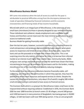 Microfinance Business Model
MFI came into existence when the lack of access to credit for the poor is
attributable to practical difficulties arising from the discrepancy between the
mode of operation followed by financial institutions and the economic
characteristics and financing needs of low-income households.
MicroCredit which is an integral part of Microfinance, is the extension of very
small loans (microloans) to those in poverty designed to spur entrepreneurship.
These individuals lack collateral, steady employment and a verifiable credit
history and therefore cannot meet even the most minimal qualifications to gain
access to traditional credit.
Business Model for getting financially viable
Over the last ten years, however, successful experiences in providing finance to
small entrepreneur and producers demonstrate that poor people, when given
access to responsive and timely financial services at market rates, repay their
loans and use the proceeds to increase their income and assets. This is not
surprising since the only realistic alternative for them is to borrow from informal
market at an interest much higher than market rates. Community banks, NGOs
and grass root savings and credit groups around the world have shown that these
microenterprise loans can be profitable for borrowers and for the lenders, making
microfinance one of the most effective poverty reducing strategies.
To the extent that microfinance institutions become financially viable, self-
sustaining, and integral to the communities in which they operate, they have the
potential to attract more resources and expand services to clients. Despite the
success of microfinance institutions, only about 2% of world's roughly 500 million
small entrepreneurs are estimated to have access to financial services.
The Grameen Bank which is a synonym for Microfinance makes small loans to the
impoverished without requiring collateral. Established in 1976, the Grameen Bank
(GB) has over 1000 branches (a branch covers 25-30 villages, around 240 groups
and 1200 borrowers) in every province of Bangladesh, borrowing groups in 28,000
villages, 12 lakh borrowers with over 90% being women. It has an annual growth
19 | P a g e
 