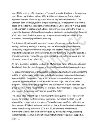 rate of 20% in terms of its borrowers. The most important feature is the recovery
rate of loans, which is as high as 98%. A still more interesting feature is the
ingenious manner of advancing credit without any "collateral security". The
Grameen Bank lending system is simple but effective. The system of this bank is
based on the idea that the poor have skills that are under-utilized. A group-based
credit approach is applied which utilizes the peer-pressure within the group to
ensure the borrowers follow through and use caution in conducting their financial
affairs with strict discipline, ensuring repayment eventually and allowing the
borrowers to develop good credit standing.
The Business Model on which most of the Microfinance works is solidarity
lending. Solidarity lending is a lending practice where small groups borrow
collectively and group members encourage one another to repay. It is an
important building block of microfinance. Solidarity lending lowers the costs to a
financial institution related to assessing, managing and collecting loans, and can
eliminate the need for collateral.
An early pioneer of solidarity lending, Dr. Muhammad Yunus of Grameen Bank in
Bangladesh describes the dynamics of lending through solidarity groups this way:
"... Group membership not only creates support and protection but also smooth’s
out the erratic behavior patterns of individual members, making each borrower
more reliable in the process. Subtle and at times not-so-subtle peer pressure
keeps each group member in line with the broader objectives of the credit
program.... Because the group approves the loan request of each member, the
group assumes moral responsibility for the loan. If any member of the group gets
into trouble, the group usually comes forward to help."
The above cited Model helps in minimizing the delinquency rate. The source of
income for most of the Microfinance Institutions (MFIs) are the high rate of
interest they charge to the borrowers, The real average portfolio yield cited by
the a sample of 704 microfinance institutions that voluntarily submitted reports
to the MicroBanking Bulletin in 2006 was 22.3% annually. Microfinance
institutions can broaden their resource base by mobilizing savings, accessing
capital markets, loan funds and effective institutional development support. A
20 | P a g e
 