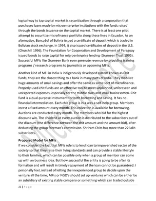 logical way to tap capital market is securitization through a corporation that
purchases loans made by microenterprise institutions with the funds raised
through the bonds issuance on the capital market. There is at least one pilot
attempt to securitize microfinance portfolio along these lines in Ecuador. As an
alternative, BancoSol of Bolivia issued a certificate of deposit which is traded in
Bolivian stock exchange. In 1994, it also issued certificates of deposit in the U.S.
(Churchill 1996). The Foundation for Cooperation and Development of Paraguay
issued bonds to raise capital for microenterprise lending (Grameen Trust 1995).
Successful MFIs like Grameen Bank even generate revenue by providing training
programs / research programs to journalists or upcoming MFIs.
Another kind of MFI in India is indigenously developed system known as Chit
funds; they are the closest thing to a bank in many parts of India. They mobilize
huge amounts of small savings and offer the same as some sort of microfinance.
Properly used chit funds are an effective tool to meet unplanned, unforeseen and
unexpected expenses, especially for the middle class and small businessmen. Chit
fund is a dual-purpose instrument for both borrowing and saving. It has no
financial intermediation. Each chit group is in a way a self-help group. Members
invest a fixed amount every month. This collection is available for borrowing.
Auctions are conducted every month. The members who bid for the highest
discount win. The dividend at every auction is distributed to the subscribers out of
the discount (the difference between the chit amount and the amount bid), after
deducting the group foreman's commission. Shriram Chits has more than 22 lakh
subscribers.
Proposed Model for MFIs
If we consider the fact that MFIs role is to lend loan to impoverished sector of the
society so that they raise their living standards and can provide a stable lifestyle
to their families, which can be possible only when a group of member can come
up with an business idea. But how successful the entity is going to be after its
formation and will result in timely repayment of the loan cannot be guaranteed. I
personally feel, instead of letting the inexperienced group to decide upon the
venture all the time, MFIs or NGO's should set up ventures which can be either be
an subsidiary of existing stable company or something which can traded outside
21 | P a g e
 