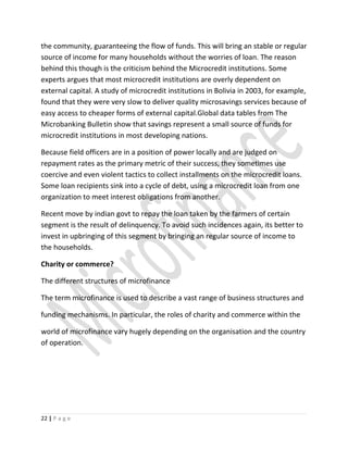 the community, guaranteeing the flow of funds. This will bring an stable or regular
source of income for many households without the worries of loan. The reason
behind this though is the criticism behind the Microcredit institutions. Some
experts argues that most microcredit institutions are overly dependent on
external capital. A study of microcredit institutions in Bolivia in 2003, for example,
found that they were very slow to deliver quality microsavings services because of
easy access to cheaper forms of external capital.Global data tables from The
Microbanking Bulletin show that savings represent a small source of funds for
microcredit institutions in most developing nations.
Because field officers are in a position of power locally and are judged on
repayment rates as the primary metric of their success, they sometimes use
coercive and even violent tactics to collect installments on the microcredit loans.
Some loan recipients sink into a cycle of debt, using a microcredit loan from one
organization to meet interest obligations from another.
Recent move by indian govt to repay the loan taken by the farmers of certain
segment is the result of delinquency. To avoid such incidences again, its better to
invest in upbringing of this segment by bringing an regular source of income to
the households.
Charity or commerce?
The different structures of microfinance
The term microfinance is used to describe a vast range of business structures and
funding mechanisms. In particular, the roles of charity and commerce within the
world of microfinance vary hugely depending on the organisation and the country
of operation.
22 | P a g e
 