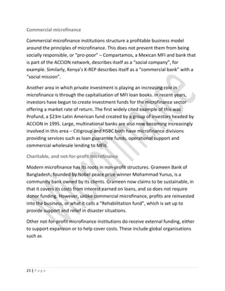 Commercial microfinance
Commercial microfinance institutions structure a profitable business model
around the principles of microfinance. This does not prevent them from being
socially responsible, or “pro-poor” – Compartamos, a Mexican MFI and bank that
is part of the ACCION network, describes itself as a “social company”, for
example. Similarly, Kenya’s K-REP describes itself as a “commercial bank” with a
“social mission”.
Another area in which private investment is playing an increasing role in
microfinance is through the capitalisation of MFI loan books. In recent years,
investors have begun to create investment funds for the microfinance sector
offering a market rate of return. The first widely cited example of this was
Profund, a $23m Latin American fund created by a group of investors headed by
ACCION in 1995. Large, multinational banks are also now becoming increasingly
involved in this area – Citigroup and HSBC both have microfinance divisions
providing services such as loan guarantee funds, operational support and
commercial wholesale lending to MFIs.
Charitable, and not-for-profit microfinance
Modern microfinance has its roots in non-profit structures. Grameen Bank of
Bangladesh, founded by Nobel peace prize winner Mohammad Yunus, is a
community bank owned by its clients. Grameen now claims to be sustainable, in
that it covers its costs from interest earned on loans, and so does not require
donor funding. However, unlike commercial microfinance, profits are reinvested
into the business, or what it calls a “Rehabilitation fund”, which is set up to
provide support and relief in disaster situations.
Other not-for-profit microfinance institutions do receive external funding, either
to support expansion or to help cover costs. These include global organisations
such as
23 | P a g e
 