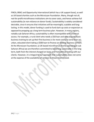 FINCA, BRAC and Opportunity International (which has a UK support base), as well
as UK based charities such as the MicroLoan Foundation. Many, though not all,
not-for-profit microfinance institutions aim to cover costs, and hence achieve full
sustainability (ie non-reliance on donor funds). Sustainability is widely considered
desirable, since it ensures that initiatives will be meaningful, scalable and long-
lasting. In this model, donor funding is used to fund start-up costs or expansion as
opposed to propping up a long-term business plan. However, in many regions,
notably sub-Saharan Africa, sustainability is often incompatible with universal
access. For example, a rural client who needs a $50 loan and who requires basic
business training to set up their first business is far more costly to serve than an
urban, educated client taking a $500 loan to finance an existing business venture.
At the MicroLoan Foundation, (a UK based microfinance charity operating in sub
Saharan Africa) we are therefore committed to becoming sustainable in the long
term, both from the interest charged on loans and from ethical trading with our
clients. However, it is integral to our approach that sustainability does not come
at the expense of the availability of services to those most in need.
24 | P a g e
 
