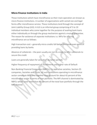 Micro Finance Institutions in India
Those institutions which have microfinance as their main operation are known as
micro finance institutions. A number of organizations with varied size and legal
forms offer microfinance service. These institutions lend through the concept of
Joint Liability Group (JLG). A JLG is an informal group comprising of 5 to 10
individual members who come together for the purpose of availing bank loans
either individually or through the group mechanism against a mutual guarantee.
The reason for existence of separate institutions i.e. MFIs for offering
microfinance are as follows:
High transaction cost – generally micro credits fall below the break-even point of
providing loans by banks
Absence of collaterals – the poor usually are not in a state to offer collaterals to
secure the credit
Loans are generally taken for very short duration periods
Higher frequency of repayment of installments and higher rate of Default
Non-Banking Financial Companies (NBFCs), Co-operative societies, Section-25
companies, Societies and Trusts, all such institutions operating in microfinance
sector constitute MFIs and together they account for about 42 percent of the
microfinance sector in terms of loan portfolio. The MFI channel is dominated by
NBFCs which cover more than 80 percent of the total loan portfolio through the
MFI channel.
25 | P a g e
 