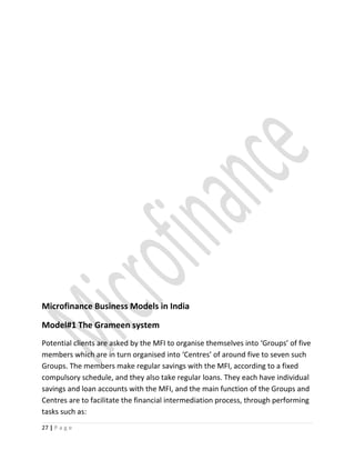 Microfinance Business Models in India
Model#1 The Grameen system
Potential clients are asked by the MFI to organise themselves into ‘Groups’ of five
members which are in turn organised into ‘Centres’ of around five to seven such
Groups. The members make regular savings with the MFI, according to a fixed
compulsory schedule, and they also take regular loans. They each have individual
savings and loan accounts with the MFI, and the main function of the Groups and
Centres are to facilitate the financial intermediation process, through performing
tasks such as:
27 | P a g e
 