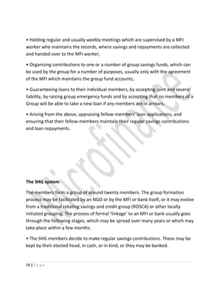 • Holding regular and usually weekly meetings which are supervised by a MFI
worker who maintains the records, where savings and repayments are collected
and handed over to the MFI worker,
• Organizing contributions to one or a number of group savings funds, which can
be used by the group for a number of purposes, usually only with the agreement
of the MFI which maintains the group fund accounts,
• Guaranteeing loans to their individual members, by accepting joint and several
liability, by raising group emergency funds and by accepting that no members of a
Group will be able to take a new loan if any members are in arrears,
• Arising from the above, appraising fellow-members’ loan applications, and
ensuring that their fellow-members maintain their regular savings contributions
and loan repayments.
The SHG system
The members form a group of around twenty members. The group formation
process may be facilitated by an NGO or by the MFI or bank itself, or it may evolve
from a traditional rotating savings and credit group (ROSCA) or other locally
initiated grouping. The process of formal ‘linkage’ to an MFI or bank usually goes
through the following stages, which may be spread over many years or which may
take place within a few months.
• The SHG members decide to make regular savings contributions. These may be
kept by their elected head, in cash, or in kind, or they may be banked.
28 | P a g e
 