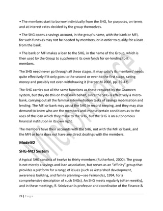 • The members start to borrow individually from the SHG, for purposes, on terms
and at interest rates decided by the group themselves.
• The SHG opens a savings account, in the group’s name, with the bank or MFI,
for such funds as may not be needed by members, or in order to qualify for a loan
from the bank.
• The bank or MFI makes a loan to the SHG, in the name of the Group, which is
then used by the Group to supplement its own funds for on-lending to it
members.
The SHG need never go through all these stages; it may satisfy its members’ needs
quite effectively if it only goes to the second or even to the first stage, saving
money and possibly not even withdrawing it (Harper M 2000, pp. 39-42).
The SHG carries out all the same functions as those required by the Grameen
system, but they do this on their own behalf, since the SHG is effectively a micro-
bank, carrying out all the familiar intermediation tasks of savings mobilisation and
lending. The MFI or bank may assist the SHG in record keeping, and they may also
demand to know who are the members and impose certain conditions as to the
uses of the loan which they make to the SHG, but the SHG is an autonomous
financial institution in its own right.
The members have their accounts with the SHG, not with the MFI or bank, and
the MFI or bank does not have any direct dealings with the members.
Model#2
SHG-MCI System
A typical SHG consists of twelve to thirty members (Rutherford, 2000). The group
is not merely a savings and loan association, but serves as an “affinity” group that
provides a platform for a range of issues (such as watershed development,
awareness building, and family planning—see Fernandez, 1994, for a
comprehensive description of such SHGs). An SHG meets regularly (often weekly),
and in these meetings, R. Srinivasan is professor and coordinator of the Finance &
29 | P a g e
 