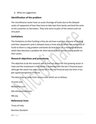 6. What are suggestions
Identification of the problem
The microfinance sector have an acute shortage of funds due to the delayed
cycles of repayment of loan they have to take loan from banks and lend the same
to the customers or borrowers. They only serve to poor of the nations and not
very poor.
Limitations
The limitations to their funding is they do not have a perfect accounts of lending
and their repayment cycle is delayed many a times due to which the availability of
funds to them is a big problem and banks do lend them on a mortgage of assets
which then becomes a problem for them because they cannot realize wealth on
their assets.
Research objectives and procedures
The objective to do the research was to find out about this fast growing sector in
India and the investment in this sector is booming from the last 2 financial years
although the sector has seen a sharp fall in the last financial year but then it has
got a good perspective in future.
The data is being taken from various sites which are as follows:
Vccircle.com
Bellwether.com
Microfinanceindia.com
RBI.org
References from
Times of India
Business Standard
3 | P a g e
 
