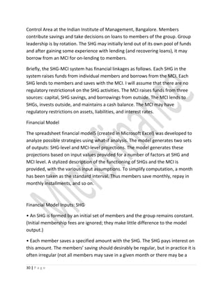 Control Area at the Indian Institute of Management, Bangalore. Members
contribute savings and take decisions on loans to members of the group. Group
leadership is by rotation. The SHG may initially lend out of its own pool of funds
and after gaining some experience with lending (and recovering loans), it may
borrow from an MCI for on-lending to members.
Briefly, the SHG-MCI system has financial linkages as follows. Each SHG in the
system raises funds from individual members and borrows from the MCI. Each
SHG lends to members and saves with the MCI. I will assume that there are no
regulatory restrictions4 on the SHG activities. The MCI raises funds from three
sources: capital, SHG savings, and borrowings from outside. The MCI lends to
SHGs, invests outside, and maintains a cash balance. The MCI may have
regulatory restrictions on assets, liabilities, and interest rates.
Financial Model
The spreadsheet financial model5 (created in Microsoft Excel) was developed to
analyze possible strategies using what-if analysis. The model generates two sets
of outputs: SHG-level and MCI-level projections. The model generates these
projections based on input values provided for a number of factors at SHG and
MCI level. A stylized description of the functioning of SHGs and the MCI is
provided, with the various input assumptions. To simplify computation, a month
has been taken as the standard interval. Thus members save monthly, repay in
monthly installments, and so on.
Financial Model Inputs: SHG
• An SHG is formed by an initial set of members and the group remains constant.
(Initial membership fees are ignored; they make little difference to the model
output.)
• Each member saves a specified amount with the SHG. The SHG pays interest on
this amount. The members’ saving should desirably be regular, but in practice it is
often irregular (not all members may save in a given month or there may be a
30 | P a g e
 