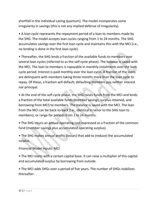shortfall in the individual saving quantum). The model incorporates some
irregularity in savings (this is not any implied defense of irregularity).
• A loan cycle represents the repayment period of a loan to members made by
the SHG. The model accepts loan cycles ranging from 1 to 24 months. The SHG
accumulates savings over the first loan cycle and maintains this with the MCI (i.e.,
no lending is done in the first loan cycle).
• Thereafter, the SHG lends a fraction of the available funds to members over
several loan cycles (referred to as the self-cycle phase). The balance is saved with
the MCI. The loan to members is repayable in monthly instalments over the loan
cycle period. Interest is paid monthly over the loan cycle. A fraction of the loans
are delinquent with members taking three months more than the loan cycle to
repay. Of these, a fraction will default; defaulting members pay neither interest
nor principal.
• At the end of the self-cycle phase, the SHG raises funds from the MCI and lends
a fraction of the total available funds (member savings, surplus retained, and
borrowing from MCI) to members. The balance is saved with the MCI. The loan
from the MCI can be back-to-back (i.e., identical in tenor to the SHG loan to
members), or range for periods from 1 to 24 months.
• The SHG incurs an annual operating cost expressed as a fraction of the common
fund (member savings plus accumulated operating surplus).
• The SHG makes annual profits (losses) that add to (reduce) the accumulated
surplus.
Financial Model Inputs: MCI
• The MCI starts with a certain capital base. It can raise a multiplier of this capital
and accumulated surplus by borrowing from outside.
• The MCI adds SHGs over a period of five years. The number of SHGs stabilizes
thereafter.
31 | P a g e
 