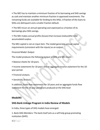 • The MCI has to maintain a minimum fraction of its borrowing and SHG savings
as cash and maintain another minimum fraction in approved investments. The
remaining funds are available for lending to the SHGs. A fraction of the loans to
SHGs are delinquent and a smaller fraction default.
• The MCI incurs an annual operating cost expressed as a fraction of its
borrowings plus SHG savings.
• The MCI makes annual profits (losses) that increase (reduce)the total
accumulated surplus.
The MCI capital is not an input item. The model generates annual capital
requirements (consistent with the inputs) as an output.
Financial Model: Output
The model produces the following output at SHG and MCI levels:
• Balance sheets for 10 years.
• Income statements for 10 years and an aggregate income statement for the 10-
year period.
• Financial analysis.
• Sensitivity analysis.
In addition, funds flow statements for 10 years and an aggregate funds flow
statement for the 10-year period are produced at the SHG level
Model#3
SHG-Bank Linkage Program in India Review of Models
In India, three types of SHG models have emerged:
1. Bank-SHG-Members: The bank itself acts as a self-help group promoting
institution (SHPI).
32 | P a g e
 