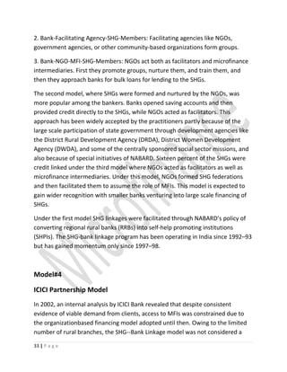2. Bank-Facilitating Agency-SHG-Members: Facilitating agencies like NGOs,
government agencies, or other community-based organizations form groups.
3. Bank-NGO-MFI-SHG-Members: NGOs act both as facilitators and microfinance
intermediaries. First they promote groups, nurture them, and train them, and
then they approach banks for bulk loans for lending to the SHGs.
The second model, where SHGs were formed and nurtured by the NGOs, was
more popular among the bankers. Banks opened saving accounts and then
provided credit directly to the SHGs, while NGOs acted as facilitators. This
approach has been widely accepted by the practitioners partly because of the
large scale participation of state government through development agencies like
the District Rural Development Agency (DRDA), District Women Development
Agency (DWDA), and some of the centrally sponsored social sector missions, and
also because of special initiatives of NABARD. Sixteen percent of the SHGs were
credit linked under the third model where NGOs acted as facilitators as well as
microfinance intermediaries. Under this model, NGOs formed SHG federations
and then facilitated them to assume the role of MFIs. This model is expected to
gain wider recognition with smaller banks venturing into large scale financing of
SHGs.
Under the first model SHG linkages were facilitated through NABARD’s policy of
converting regional rural banks (RRBs) into self-help promoting institutions
(SHPIs). The SHG-bank linkage program has been operating in India since 1992–93
but has gained momentum only since 1997–98.
Model#4
ICICI Partnership Model
In 2002, an internal analysis by ICICI Bank revealed that despite consistent
evidence of viable demand from clients, access to MFIs was constrained due to
the organizationbased financing model adopted until then. Owing to the limited
number of rural branches, the SHG--Bank Linkage model was not considered a
33 | P a g e
 
