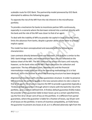scaleable route for ICICI Bank. The partnership model pioneered by ICICI Bank
attempted to address the following key gaps:
To separate the risk of the MFI from the risk inherent in the microfinance
portfolio.
To provide a mechanism for banks to incentivize partner MFIs continuously,
especially in a scenario where the borrower entered into a contract directly with
the bank and the role of the MFI was closer to that of an agent.
To deal with the inability of MFIs to provide risk capital in large amounts, which
limits the advances from banks, despite a greater ability of the latter to provide
implicit capital.
The model has been conceptualized and executed with the following key
characteristics:
Loan contracts directly between bank and borrower. This feature is similar to the
SHG--bank linkage model, and means that the loans are not reflected on the
balance sheet of the MFI. The MFI continues to service the loans until maturity,
however, so the bank relies on the MFI's field operations for collection and
supervision. The key difference, then, between this and the financial
intermediation model does not lie in the operating methodology (it is in fact
identical), but in the manner in which the financing structure has been designed.
Alignment of incentives with a firstloss guarantees structure. In order to preserve
MFI incentives for portfolio quality in the new scenario where its role is closer to
that of an agent, the structure requires the MFI to provide a guarantee (typically a
`firstloss default guarantee') through which it shares with the bank the risk of the
portfolio, up to a certain defined limit. A firstloss default guarantee (FLDG) makes
the provider of the guarantee liable to bear losses up to a certain specified limit,
say the first 10 or 20 per cent of loss on the portfolio. It is different from partial
guarantees, where the guarantor is liable for a fraction of losses, say 50 per cent
of all losses on the portfolio. In terms of incentive compatibility, an FLDG forces
the guarantor to prevent any losses at all, as it is affected adversely right from the
34 | P a g e
 