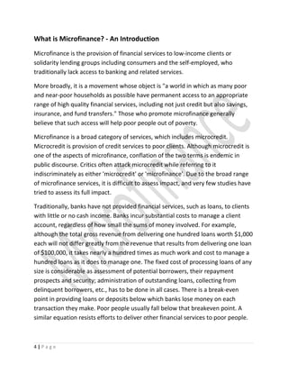 What is Microfinance? - An Introduction
Microfinance is the provision of financial services to low-income clients or
solidarity lending groups including consumers and the self-employed, who
traditionally lack access to banking and related services.
More broadly, it is a movement whose object is "a world in which as many poor
and near-poor households as possible have permanent access to an appropriate
range of high quality financial services, including not just credit but also savings,
insurance, and fund transfers." Those who promote microfinance generally
believe that such access will help poor people out of poverty.
Microfinance is a broad category of services, which includes microcredit.
Microcredit is provision of credit services to poor clients. Although microcredit is
one of the aspects of microfinance, conflation of the two terms is endemic in
public discourse. Critics often attack microcredit while referring to it
indiscriminately as either 'microcredit' or 'microfinance'. Due to the broad range
of microfinance services, it is difficult to assess impact, and very few studies have
tried to assess its full impact.
Traditionally, banks have not provided financial services, such as loans, to clients
with little or no cash income. Banks incur substantial costs to manage a client
account, regardless of how small the sums of money involved. For example,
although the total gross revenue from delivering one hundred loans worth $1,000
each will not differ greatly from the revenue that results from delivering one loan
of $100,000, it takes nearly a hundred times as much work and cost to manage a
hundred loans as it does to manage one. The fixed cost of processing loans of any
size is considerable as assessment of potential borrowers, their repayment
prospects and security; administration of outstanding loans, collecting from
delinquent borrowers, etc., has to be done in all cases. There is a break-even
point in providing loans or deposits below which banks lose money on each
transaction they make. Poor people usually fall below that breakeven point. A
similar equation resists efforts to deliver other financial services to poor people.
4 | P a g e
 