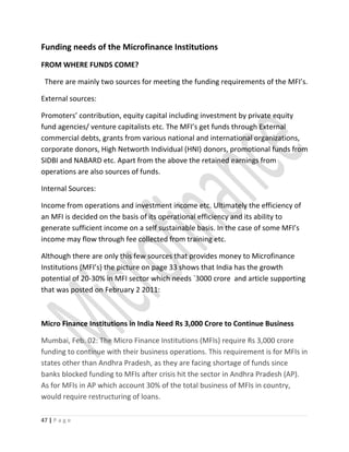 Funding needs of the Microfinance Institutions
FROM WHERE FUNDS COME?
There are mainly two sources for meeting the funding requirements of the MFI’s.
External sources:
Promoters’ contribution, equity capital including investment by private equity
fund agencies/ venture capitalists etc. The MFI’s get funds through External
commercial debts, grants from various national and international organizations,
corporate donors, High Networth Individual (HNI) donors, promotional funds from
SIDBI and NABARD etc. Apart from the above the retained earnings from
operations are also sources of funds.
Internal Sources:
Income from operations and investment income etc. Ultimately the efficiency of
an MFI is decided on the basis of its operational efficiency and its ability to
generate sufficient income on a self sustainable basis. In the case of some MFI’s
income may flow through fee collected from training etc.
Although there are only this few sources that provides money to Microfinance
Institutions (MFI’s) the picture on page 33 shows that India has the growth
potential of 20-30% in MFI sector which needs `3000 crore and article supporting
that was posted on February 2 2011:
Micro Finance Institutions in India Need Rs 3,000 Crore to Continue Business
Mumbai, Feb. 02: The Micro Finance Institutions (MFIs) require Rs 3,000 crore
funding to continue with their business operations. This requirement is for MFIs in
states other than Andhra Pradesh, as they are facing shortage of funds since
banks blocked funding to MFIs after crisis hit the sector in Andhra Pradesh (AP).
As for MFIs in AP which account 30% of the total business of MFIs in country,
would require restructuring of loans.
47 | P a g e
 