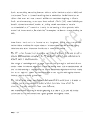 Banks are avoiding extending loans to MFIs as Indian Banks Association (IBA) and
the lenders' forum is currently working on the modalities. Banks have stopped
disbursal of loans and now onwards will be more cautious in giving out loans.
Banks are also awaiting response of Reserve Bank of India (RBI) towards Malegam
Panel's recommendation for MFIs. According to IBA functionary if panel’s
recommendation of “removal of priority sector lending to loans given to MFIs
would not, in our opinion, be advisable” is accepted banks can resume lending to
MFIs.
Now due to this situation in the market and the global turmoil being there in the
international markets the major investors in the market are the Private Equity
investors who want to anchor their funds in some investment.
The MFI sector showed them a positive sign regarding this as it showed growth of
around 150% average annually in the Africa, South and East Asia and also some
growth signs in South America.
The Image of the MFI growth on page 33 shows the Asia region and Sub-Saharan
Africa shows the maximum growth in the upcoming years due to development of
this sectors lending as this regions are poorly developed regions which has a very
less access to banks so this institutions thrive in this regions which gives various
loans to poor’s without guarantees.
The microfinance shows a well growth but recently the nations are in a spree to
regulate this large unregulated sector which is the major thing which the
countries financial regulators have come to know.
The Microfinance industry in India is growing at a rate of 100% and its annual
CAGR rate is 44% which indicates a good growth among the sector.
48 | P a g e
 