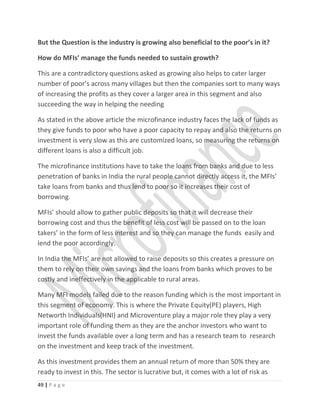 But the Question is the industry is growing also beneficial to the poor’s in it?
How do MFIs’ manage the funds needed to sustain growth?
This are a contradictory questions asked as growing also helps to cater larger
number of poor’s across many villages but then the companies sort to many ways
of increasing the profits as they cover a larger area in this segment and also
succeeding the way in helping the needing
As stated in the above article the microfinance industry faces the lack of funds as
they give funds to poor who have a poor capacity to repay and also the returns on
investment is very slow as this are customized loans, so measuring the returns on
different loans is also a difficult job.
The microfinance institutions have to take the loans from banks and due to less
penetration of banks in India the rural people cannot directly access it, the MFIs’
take loans from banks and thus lend to poor so it increases their cost of
borrowing.
MFIs’ should allow to gather public deposits so that it will decrease their
borrowing cost and thus the benefit of less cost will be passed on to the loan
takers’ in the form of less interest and so they can manage the funds easily and
lend the poor accordingly.
In India the MFIs’ are not allowed to raise deposits so this creates a pressure on
them to rely on their own savings and the loans from banks which proves to be
costly and ineffectively in the applicable to rural areas.
Many MFI models failed due to the reason funding which is the most important in
this segment of economy. This is where the Private Equity(PE) players, High
Networth Individuals(HNI) and Microventure play a major role they play a very
important role of funding them as they are the anchor investors who want to
invest the funds available over a long term and has a research team to research
on the investment and keep track of the investment.
As this investment provides them an annual return of more than 50% they are
ready to invest in this. The sector is lucrative but, it comes with a lot of risk as
49 | P a g e
 