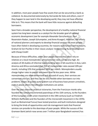 In addition, most poor people have few assets that can be secured by a bank as
collateral. As documented extensively by Hernando De Soto and others, even if
they happen to own land in the developing world, they may not have effective
title to it. This means that the bank will have little recourse against defaulting
borrowers.
Seen from a broader perspective, the development of a healthy national financial
system has long been viewed as a catalyst for the broader goal of national
economic development (see for example Alexander Gerschenkron, Paul
Rosenstein-Rodan, Joseph Schumpeter, and Anne Krueger). However, the efforts
of national planners and experts to develop financial services for most people
have often failed in developing countries, for reasons summarized well by Adams,
Graham & Von Pischke in their classic analysis 'Undermining Rural Development
with Cheap Credit'.
Because of these difficulties, when poor people borrow they often rely on
relatives or a local moneylender, whose interest rates can be very high. An
analysis of 28 studies of informal moneylending rates in 14 countries in Asia, Latin
America and Africa concluded that 76% of moneylender rates exceed 10% per
month, including 22% that exceeded 100% per month. Moneylenders usually
charge higher rates to poorer borrowers than to less poor ones. While
moneylenders are often demonized and accused of usury, their services are
convenient and fast, and they can be very flexible when borrowers run into
problems. Hopes of quickly putting them out of business have proven unrealistic,
even in places where microfinance institutions are active.
Over the past centuries practical visionaries, from the Franciscan monks who
founded the community-oriented pawnshops of the 15th century, to the founders
of the European credit union movement in the 19th century (such as Friedrich
Wilhelm Raiffeisen) and the founders of the microcredit movement in the 1970s
(such as Muhammad Yunus) have tested practices and built institutions designed
to bring the kinds of opportunities and risk-management tools that financial
services can provide to the doorsteps of poor people. While the success of the
Grameen Bank (which now serves over 7 million poor Bangladeshi women) has
5 | P a g e
 
