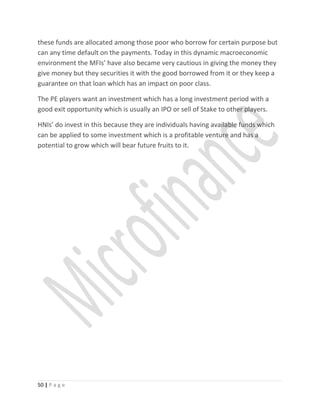 these funds are allocated among those poor who borrow for certain purpose but
can any time default on the payments. Today in this dynamic macroeconomic
environment the MFIs’ have also became very cautious in giving the money they
give money but they securities it with the good borrowed from it or they keep a
guarantee on that loan which has an impact on poor class.
The PE players want an investment which has a long investment period with a
good exit opportunity which is usually an IPO or sell of Stake to other players.
HNIs’ do invest in this because they are individuals having available funds which
can be applied to some investment which is a profitable venture and has a
potential to grow which will bear future fruits to it.
50 | P a g e
 