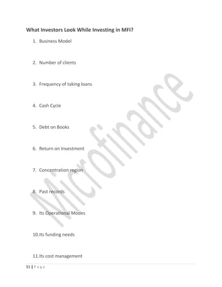 What Investors Look While Investing in MFI?
1. Business Model
2. Number of clients
3. Frequency of taking loans
4. Cash Cycle
5. Debt on Books
6. Return on Investment
7. Concentration region
8. Past records
9. Its Operational Modes
10.Its funding needs
11.Its cost management
51 | P a g e
 