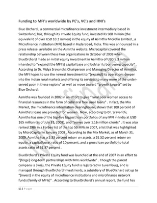 Funding to MFI’s worldwide by PE’s, VC’s and HNI’s
Blue Orchard , a commercial microfinance investment intermediary based in
Switzerland, has, through its Private Equity fund, invested Rs 500 million (the
equivalent of over USD 10.2 million) in the equity of Asmitha Microfin Limited , a
Microfinance Institution (MFI) based in Hyderabad, India. This was announced in a
press release available on the Asmitha website. Microcapital covered the
relationship between these two organizations in October of 2008 when
BlueOrchard made an initial equity investment in Asmitha of USD 5.3 million
intended to “expand [the MFI's] capital base and bolster its borrowing capacity” .
According to Dr. Vidya Sravanthi, Chairperson and Managing Director of Asmitha,
the MFI hopes to use the newest investment to “[expand] its operations deeper
into the Indian rural markets and offering its services to many more of the under-
served poor in these regions” as well as move toward “growth targets” set by
Blue Orchard .
Asmitha was founded in 2002 in an effort to give “rural poor women access to
financial resources in the form of collateral free small loans” . In fact, the Mix
Market, the microfinance information clearinghouse, shows that 100 percent of
Asmitha’s loans are provided for women . Now, according to Dr. Sravanthi,
Asmitha has one of the top-five biggest loan portfolios of any MFI in India at USD
165 million (as of July 31, 2009), and “serves over 1.16 million clients” . It was also
ranked 29th in a Forbes list of the top 50 MFIs in 2007, a list that was highlighted
by MicroCapital in January 2008 . According to the Mix Market, as of March 31,
2009, Asmitha has a 5.33 percent return on assets, a 55.52 percent return on
equity, a capital/asset ratio of 10 percent, and a gross loan portfolio to total
assets ratio of 61.37 percent .
BlueOrchard’s Private Equity fund was launched at the end of 2007 in an effort to
“[forge] long-term partnerships with MFIs worldwide” . Though the parent
company is Swiss, the Private Equity fund is registered in Luxemburg, and is
managed through BlueOrchard Investments, a subsidiary of BlueOrchard set up to
“[invest] in the equity of microfinance institutions and microfinance network
funds (family of MFIs)” . According to BlueOrchard’s annual report, the fund has
53 | P a g e
 