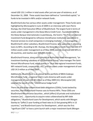 raised USD 131.1 million in total assets after just one year of existence, as of
December 31, 2008 . These assets have been defined as “committed capital,” or
funds to be invested in MFIs and/or network funds .
BlueOrchard also has various other assets under management. These funds were
highlighted by Microcapital in June of 2009 in an interview with Jean-Pierre
Klumpp, the Chief Executive Officer of BlueOrchard. The largest fund in terms of
assets under management is the Dexia Micro-Credit Fund . Founded in 1998 by
the Dexia Banque Internationale à Luxembourg , the fund is “the first commercial
investment fund designed to refinance microfinance institutions specialised in
financial services to small companies in emerging markets” . It is managed by
BlueOrchard’s other subsidiary, BlueOrchard Finance, who specialize in providing
loans to MFIs. According to Mr. Klumpp, the Dexia Micro-Credit Fund has USD 477
million assets under management as of May 2009, extends to almost 100 MFIs in
30 countries, and reaches over 400,000 clients .
BlueOrchard Finance, along with Edmond de Rothschild Asset Management, “an
investment banking subsidiary of LCF Rothschild Group,” also manages The Saint-
Honoré Microfinance Fund, which invests in “local and regional investment funds,
MFI network funds, cooperatives, etc,” and has assets under management of over
USD 14.3 million as of May 2009 .
Additionally, BlueOrchard is an advisor to the portfolio of BBVA Codespa
Microfinance Fund , a regional fund in Latin America with assets under
management of over USD 40 million as of May 2009 [11]. Microcapital [16]
covered the launch of this “microfinance hedge fund”.
There are also three collateralized debt obligations (CDOs), funds backed by
securities, that BlueOrchard Finance uses to finance MFIs. These CDOs are
BlueOrchard Microfinance Securities , which [offers] US private and institutional
investors [an] … opportunity to acquire notes collateralised by MFI debt
obligations,” BlueOrchard Loans for Development, which works with Morgan
Stanley to “[offer] 5-year funding at fixed rates to 21 fast growing MFIs in 13
countries,” and BlueOrchard Loans For Development , which was the first
“significant CDO” to have a joint launch with a major investment bank (Morgan
54 | P a g e
 