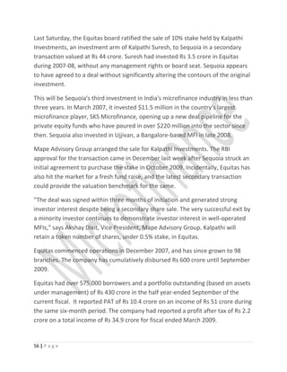 Last Saturday, the Equitas board ratified the sale of 10% stake held by Kalpathi
Investments, an investment arm of Kalpathi Suresh, to Sequoia in a secondary
transaction valued at Rs 44 crore. Suresh had invested Rs 3.5 crore in Equitas
during 2007-08, without any management rights or board seat. Sequoia appears
to have agreed to a deal without significantly altering the contours of the original
investment.
This will be Sequoia's third investment in India's microfinance industry in less than
three years. In March 2007, it invested $11.5 million in the country's largest
microfinance player, SKS Microfinance, opening up a new deal pipeline for the
private equity funds who have poured in over $220 million into the sector since
then. Sequoia also invested in Ujjivan, a Bangalore-based MFI in late 2008.
Mape Advisory Group arranged the sale for Kalpathi Investments. The RBI
approval for the transaction came in December last week after Sequoia struck an
initial agreement to purchase the stake in October 2009. Incidentally, Equitas has
also hit the market for a fresh fund raise, and the latest secondary transaction
could provide the valuation benchmark for the same.
"The deal was signed within three months of initiation and generated strong
investor interest despite being a secondary share sale. The very successful exit by
a minority investor continues to demonstrate investor interest in well-operated
MFIs," says Akshay Dixit, Vice President, Mape Advisory Group. Kalpathi will
retain a token number of shares, under 0.5% stake, in Equitas.
Equitas commenced operations in December 2007, and has since grown to 98
branches. The company has cumulatively disbursed Rs 600 crore until September
2009.
Equitas had over 575,000 borrowers and a portfolio outstanding (based on assets
under management) of Rs 430 crore in the half year-ended September of the
current fiscal. It reported PAT of Rs 10.4 crore on an income of Rs 51 crore during
the same six-month period. The company had reported a profit after tax of Rs 2.2
crore on a total income of Rs 34.9 crore for fiscal ended March 2009.
56 | P a g e
 