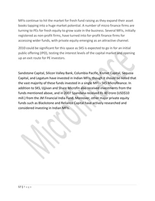 MFIs continue to hit the market for fresh fund raising as they expand their asset
books tapping into a huge market potential. A number of micro finance firms are
turning to PEs for fresh equity to grow scale in the business. Several MFIs, initially
registered as non-profit firms, have turned into for-profit finance firms for
accessing wider funds, with private equity emerging as an attractive channel.
2010 could be significant for this space as SKS is expected to go in for an initial
public offering (IPO), testing the interest levels of the capital market and opening
up an exit route for PE investors.
Sandstone Capital, Silicon Valley Bank, Columbia Pacific, Kismet Capital, Sequoia
Capital, and Legatum have invested in Indian MFIs, though it should be noted that
the vast majority of these funds invested in a single MFI – SKS Microfinance. In
addition to SKS, Ujjivan and Share Microfin also received investments from the
funds mentioned above, and in 2007 Spandana received Rs 40 crore (USD$10
mill.) from the JM Financial India Fund. Moreover, other major private equity
funds such as Blackstone and Reliance Capital have actively researched and
considered investing in Indian MFIs.
57 | P a g e
 