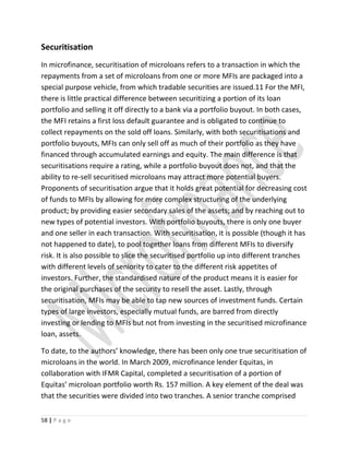 Securitisation
In microfinance, securitisation of microloans refers to a transaction in which the
repayments from a set of microloans from one or more MFIs are packaged into a
special purpose vehicle, from which tradable securities are issued.11 For the MFI,
there is little practical difference between securitizing a portion of its loan
portfolio and selling it off directly to a bank via a portfolio buyout. In both cases,
the MFI retains a first loss default guarantee and is obligated to continue to
collect repayments on the sold off loans. Similarly, with both securitisations and
portfolio buyouts, MFIs can only sell off as much of their portfolio as they have
financed through accumulated earnings and equity. The main difference is that
securitisations require a rating, while a portfolio buyout does not, and that the
ability to re-sell securitised microloans may attract more potential buyers.
Proponents of securitisation argue that it holds great potential for decreasing cost
of funds to MFIs by allowing for more complex structuring of the underlying
product; by providing easier secondary sales of the assets; and by reaching out to
new types of potential investors. With portfolio buyouts, there is only one buyer
and one seller in each transaction. With securitisation, it is possible (though it has
not happened to date), to pool together loans from different MFIs to diversify
risk. It is also possible to slice the securitised portfolio up into different tranches
with different levels of seniority to cater to the different risk appetites of
investors. Further, the standardised nature of the product means it is easier for
the original purchases of the security to resell the asset. Lastly, through
securitisation, MFIs may be able to tap new sources of investment funds. Certain
types of large investors, especially mutual funds, are barred from directly
investing or lending to MFIs but not from investing in the securitised microfinance
loan, assets.
To date, to the authors’ knowledge, there has been only one true securitisation of
microloans in the world. In March 2009, microfinance lender Equitas, in
collaboration with IFMR Capital, completed a securitisation of a portion of
Equitas’ microloan portfolio worth Rs. 157 million. A key element of the deal was
that the securities were divided into two tranches. A senior tranche comprised
58 | P a g e
 