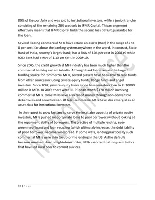 80% of the portfolio and was sold to institutional investors, while a junior tranche
consisting of the remaining 20% was sold to IFMR Capital. This arrangement
effectively means that IFMR Capital holds the second loss default guarantee for
the loans.
Several leading commercial MFIs have return on assets (RoA) in the range of 5 to
8 per cent, far above the banking system anywhere in the world. In contrast, State
Bank of India, country’s largest bank, had a RoA of 1.04 per cent in 2008-09 while
ICICI Bank had a RoA of 1.13 per cent in 2009-10.
Since 2005, the credit growth of MFI industry has been much higher than the
commercial banking system in India. Although bank loans remain the largest
funding source for commercial MFIs, several players have been able to raise funds
from other sources including private equity funds, hedge funds and angel
investors. Since 2007, private equity funds alone have invested close to Rs 20000
million in MFIs. In 2009, there were 11 PE deals worth $178 million involving
commercial MFIs. Some MFIs have also raised money through non-convertible
debentures and securitization. Of late, commercial MFIs have also emerged as an
asset class for institutional investors.
In their quest to grow fast and to serve the insatiable appetite of private equity
investors, MFIs pushed inappropriate loans to poor borrowers without looking at
the repayment ability of borrowers. The practice of multiple lending, ever-
greening of loans and loan recycling (which ultimately increases the debt liability
of poor borrower) became widespread. In some ways, lending practices by such
commercial MFIs were akin to sub-prime lending in the US. As the defaults
became imminent due to high interest rates, MFIs resorted to strong-arm tactics
that have led rural poor to commit suicides.
59 | P a g e
 