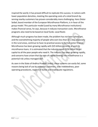 inspired the world, it has proved difficult to replicate this success. In nations with
lower population densities, meeting the operating costs of a retail branch by
serving nearby customers has proven considerably more challenging. Hans Dieter
Seibel, board member of the European Microfinance Platform, is in favor of the
group model. This particular model (used by many Microfinance institutions)
makes financial sense, he says, because it reduces transaction costs. Microfinance
programs also need to be based on local funds. Local Roots
Although much progress has been made, the problem has not been solved yet,
and the overwhelming majority of people who earn less than $1 a day, especially
in the rural areas, continue to have no practical access to formal sector finance.
Microfinance has been growing rapidly with $25 billion currently at work in
microfinance loans. It is estimated that the industry needs $250 billion to get
capital to all the poor people who need it. The industry has been growing rapidly,
and concerns have arisen that the rate of capital flowing into microfinance is a
potential risk unless managed well.
As seen in the State of Andhra Pradesh (India), these systems can easily fail, some
reasons being lack of use by potential customers, over-indebtedness, poor
operating procedures, neglect of duties and inadequate regulations.
6 | P a g e
 
