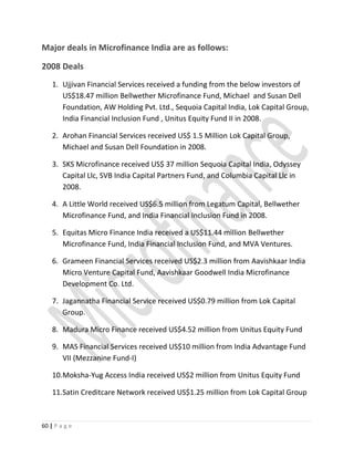 Major deals in Microfinance India are as follows:
2008 Deals
1. Ujjivan Financial Services received a funding from the below investors of
US$18.47 million Bellwether Microfinance Fund, Michael and Susan Dell
Foundation, AW Holding Pvt. Ltd., Sequoia Capital India, Lok Capital Group,
India Financial Inclusion Fund , Unitus Equity Fund II in 2008.
2. Arohan Financial Services received US$ 1.5 Million Lok Capital Group,
Michael and Susan Dell Foundation in 2008.
3. SKS Microfinance received US$ 37 million Sequoia Capital India, Odyssey
Capital Llc, SVB India Capital Partners Fund, and Columbia Capital Llc in
2008.
4. A Little World received US$6.5 million from Legatum Capital, Bellwether
Microfinance Fund, and India Financial Inclusion Fund in 2008.
5. Equitas Micro Finance India received a US$11.44 million Bellwether
Microfinance Fund, India Financial Inclusion Fund, and MVA Ventures.
6. Grameen Financial Services received US$2.3 million from Aavishkaar India
Micro Venture Capital Fund, Aavishkaar Goodwell India Microfinance
Development Co. Ltd.
7. Jagannatha Financial Service received US$0.79 million from Lok Capital
Group.
8. Madura Micro Finance received US$4.52 million from Unitus Equity Fund
9. MAS Financial Services received US$10 million from India Advantage Fund
VII (Mezzanine Fund-I)
10.Moksha-Yug Access India received US$2 million from Unitus Equity Fund
11.Satin Creditcare Network received US$1.25 million from Lok Capital Group
60 | P a g e
 