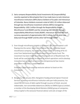 2. Swiss company ResponsAbility Social Investments AG (responsAbility)
recently reported to MicroCapital that it has made loans to Latin American
microfinance institutions (MFIs) Banco Solidario of Ecuador and Interactuar
of Colombia. Banco Solidario received a total of USD 2.25 million disbursed
through two microfinance investment vehicles (MIVs) managed by
ResponsAbility: USD 2 million through the ResponsAbility Global
Microfinance Fund (RGMF) and the remaining USD 500,000 through
responsAbility Mikrofinanz-Fonds (RGMF). Interactuar received the local-
currency equivalent of approximately USD 2 million, half of which was
disbursed through RGMF and the other half through RGMF.
3. Even though microfinance in India is in turmoil, the private capital is still
flowing into the sector. Svasti Microfinance Pvt Ltd, a Mumbai-based
microfinance company, has raised its second round of funding of Rs 4.5
crore from Switzerland-based BlueOrchard Private Equity Fund. The
investment has been made by a Mauritius based arm of BlueOrchard. The
funds will be used by Svasti to expand its branch operations and to develop
innovative loan products to service the entrepreneurial low income
population in Mumbai, a statement said.
Grameen Capital India acted as exclusive advisor to Svasti on this
transaction.
4. Bengaluru, 5th January 2011: Bangalore-headquartered Ujjivan Financial
Services, a leading microfinance institution with pan-India presence, has
raised INR 40 Crores of debt capital through issuance of listed, secured,
redeemable, non-convertible debentures (NCDs) to DWM (Cyprus) Limited ,
a member of the Developing World Markets (DWM) group of companies.
Unitus Capital is the exclusive financial advisor and sole arranger of the
62 | P a g e
 